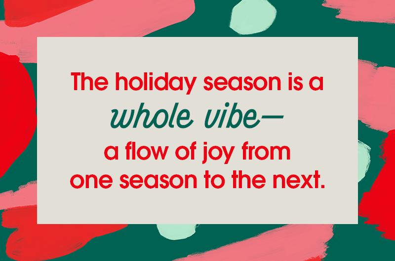 The holiday season is a whole vibe— a flow of joy from one occasion to the next.